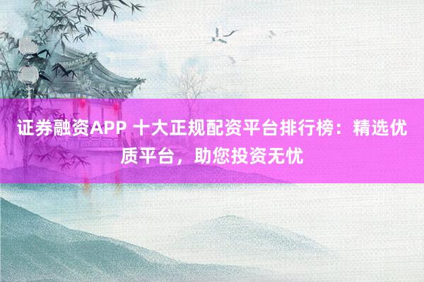 证券融资APP 十大正规配资平台排行榜：精选优质平台，助您投资无忧