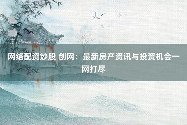 网络配资炒股 创网：最新房产资讯与投资机会一网打尽
