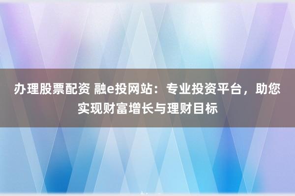 办理股票配资 融e投网站：专业投资平台，助您实现财富增长与理财目标