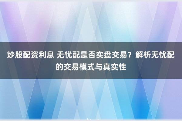 炒股配资利息 无忧配是否实盘交易？解析无忧配的交易模式与真实性