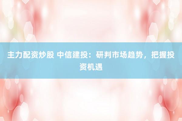 主力配资炒股 中信建投:研判市场趋势,把握投资机遇