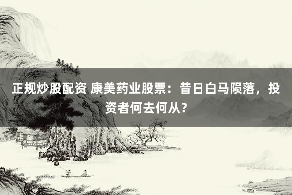 正规炒股配资 康美药业股票：昔日白马陨落，投资者何去何从？