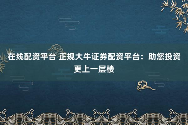 在线配资平台 正规大牛证券配资平台：助您投资更上一层楼