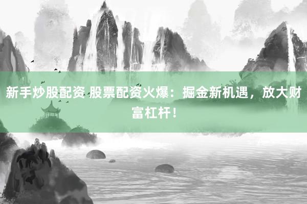 新手炒股配资 股票配资火爆：掘金新机遇，放大财富杠杆！
