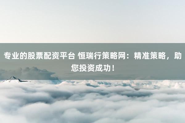 专业的股票配资平台 恒瑞行策略网：精准策略，助您投资成功！
