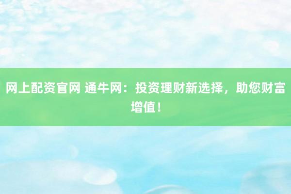 网上配资官网 通牛网:投资理财新选择,助您财富增值!