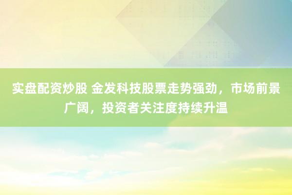 实盘配资炒股 金发科技股票走势强劲，市场前景广阔，投资者关注度持续升温