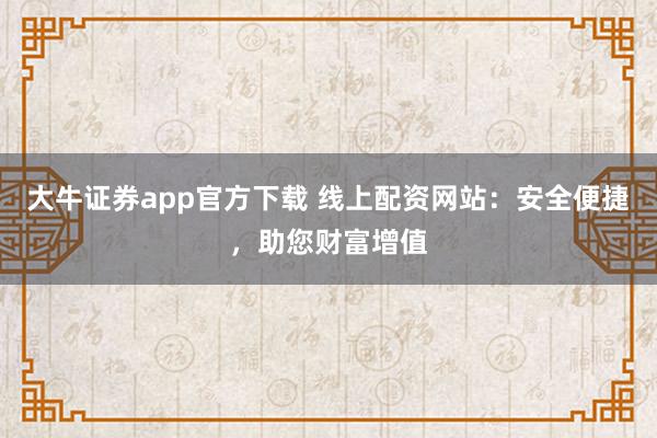 大牛证券app官方下载 线上配资网站:安全便捷,助您财富增值