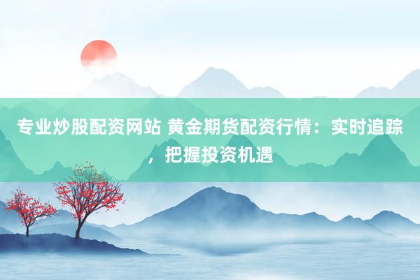 专业炒股配资网站 黄金期货配资行情：实时追踪，把握投资机遇
