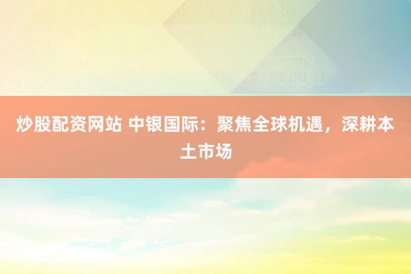 炒股配资网站 中银国际：聚焦全球机遇，深耕本土市场