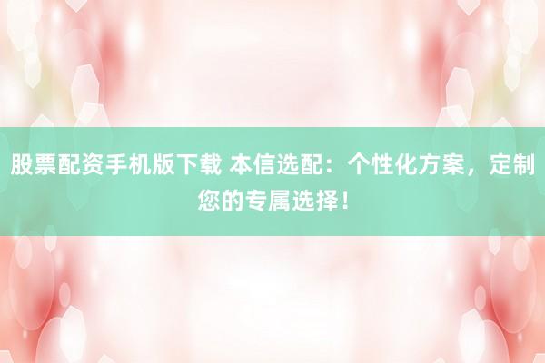 股票配资手机版下载 本信选配：个性化方案，定制您的专属选择！