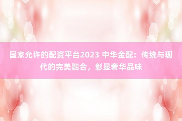 国家允许的配资平台2023 中华金配：传统与现代的完美融合，彰显奢华品味