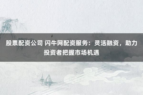 股票配资公司 闪牛网配资服务：灵活融资，助力投资者把握市场机遇