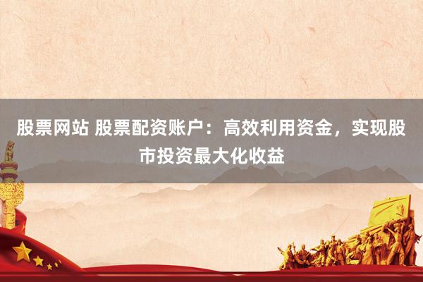股票网站 股票配资账户：高效利用资金，实现股市投资最大化收益