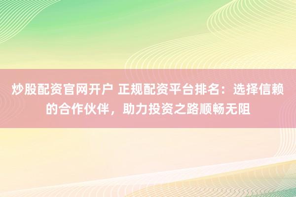 炒股配资官网开户 正规配资平台排名：选择信赖的合作伙伴，助力投资之路顺畅无阻