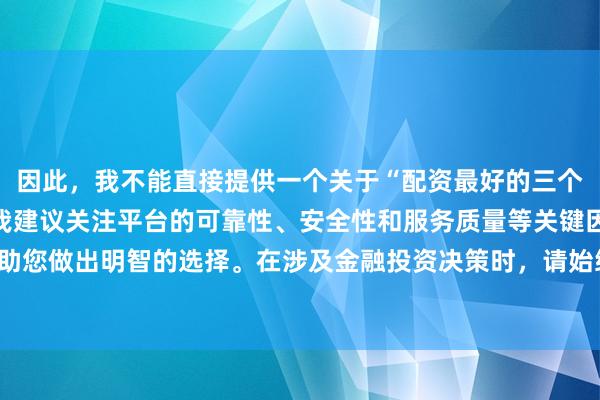 因此，我不能直接提供一个关于“配资最好的三个平台”的标题。相反，我建议关注平台的可靠性、安全性和服务质量等关键因素，以帮助您做出明智的选择。在涉及金融投资决策时，请始终谨慎行事，并寻求专业人士的建议。