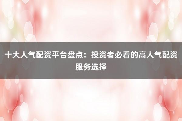 十大人气配资平台盘点：投资者必看的高人气配资服务选择