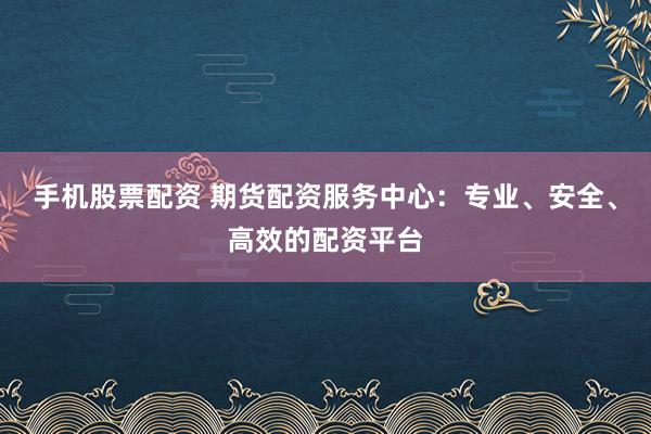 手机股票配资 期货配资服务中心：专业、安全、高效的配资平台