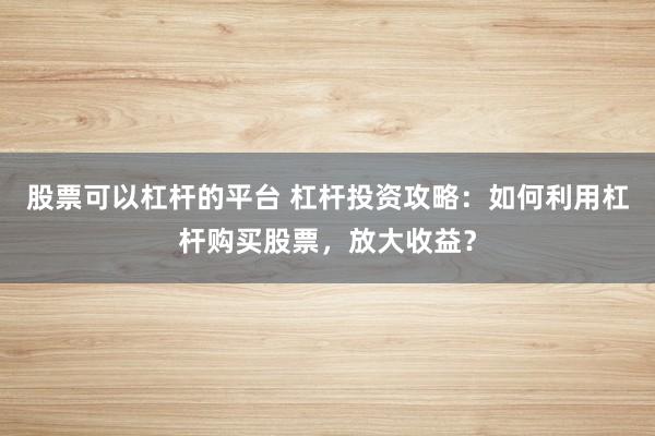 股票可以杠杆的平台 杠杆投资攻略：如何利用杠杆购买股票，放大收益？