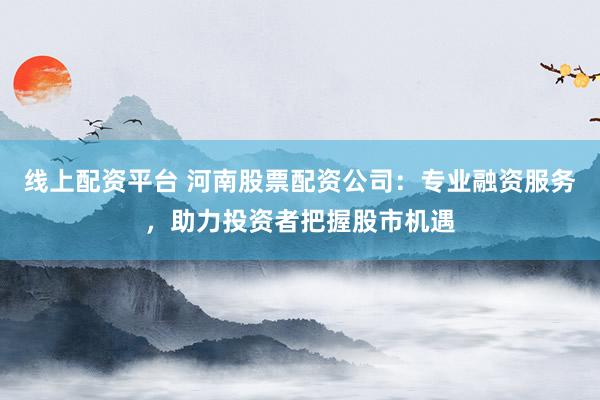 线上配资平台 河南股票配资公司:专业融资服务,助力投资者把握股市机遇