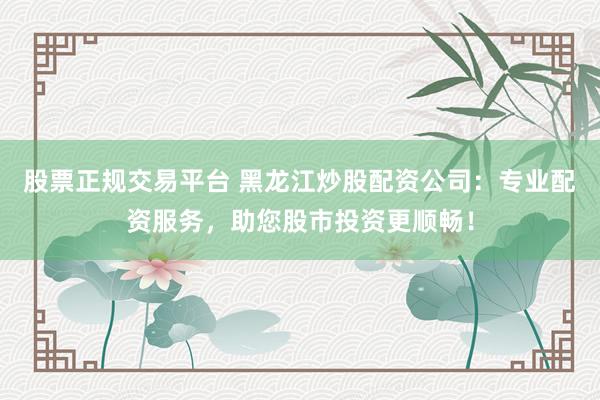 股票正规交易平台 黑龙江炒股配资公司：专业配资服务，助您股市投资更顺畅！