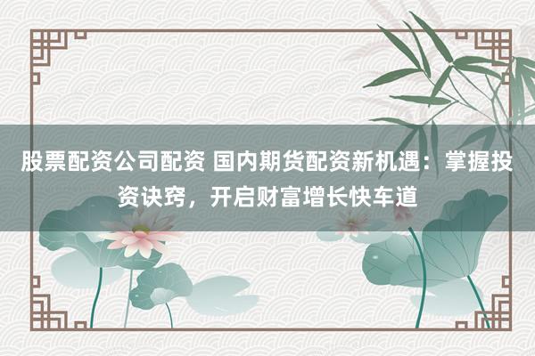 股票配资公司配资 国内期货配资新机遇：掌握投资诀窍，开启财富增长快车道