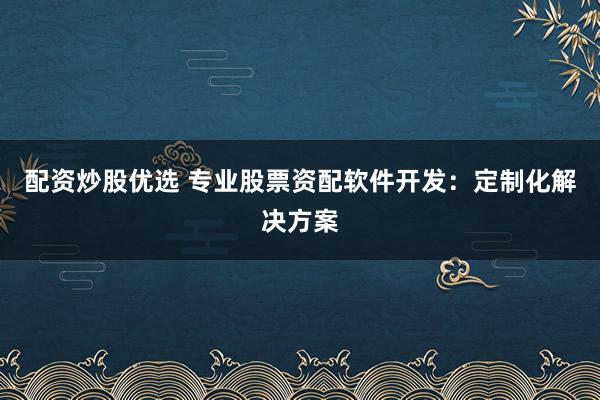 配资炒股优选 专业股票资配软件开发：定制化解决方案