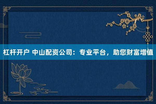 杠杆开户 中山配资公司：专业平台，助您财富增值