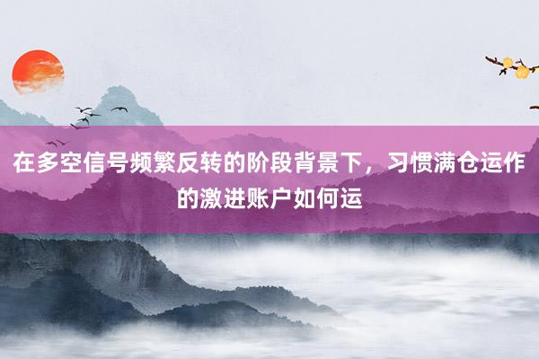 在多空信号频繁反转的阶段背景下，习惯满仓运作的激进账户如何运