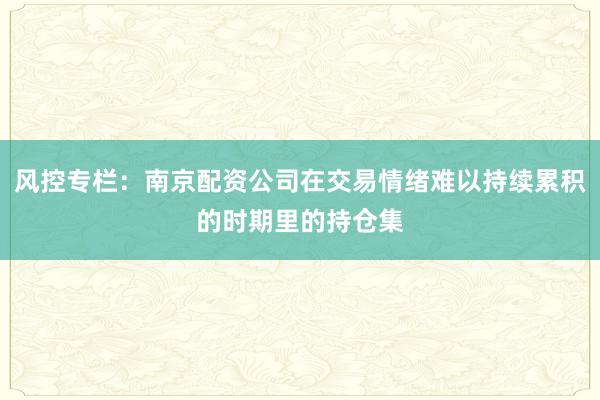 风控专栏：南京配资公司在交易情绪难以持续累积的时期里的持仓集