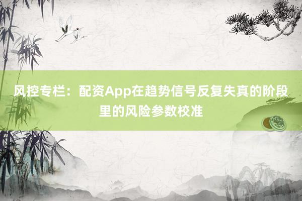 风控专栏：配资App在趋势信号反复失真的阶段里的风险参数校准