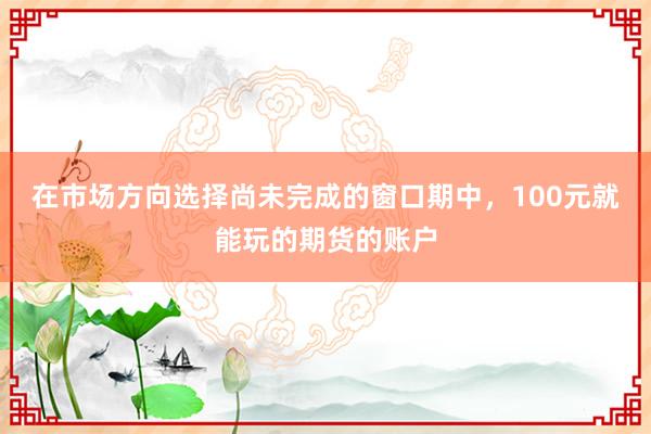 在市场方向选择尚未完成的窗口期中，100元就能玩的期货的账户