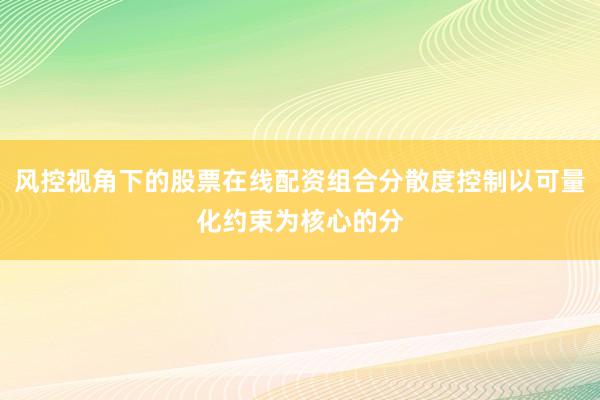 风控视角下的股票在线配资组合分散度控制以可量化约束为核心的分