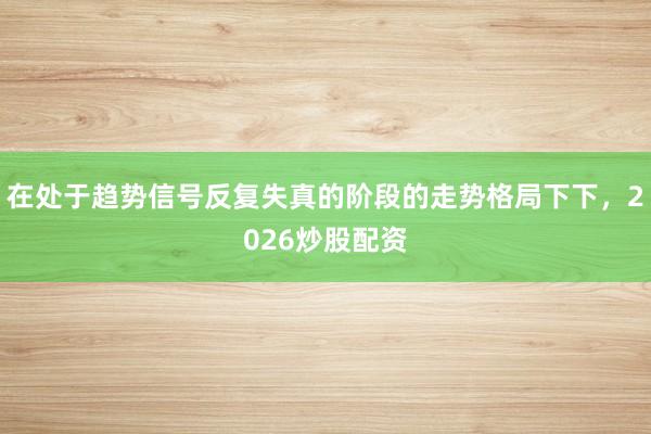 在处于趋势信号反复失真的阶段的走势格局下下,2026炒股配资