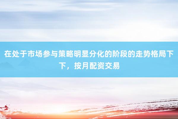 在处于市场参与策略明显分化的阶段的走势格局下下,按月配资交易