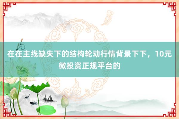 在在主线缺失下的结构轮动行情背景下下,10元微投资正规平台的