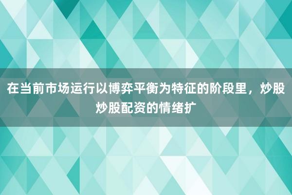 在当前市场运行以博弈平衡为特征的阶段里，炒股炒股配资的情绪扩
