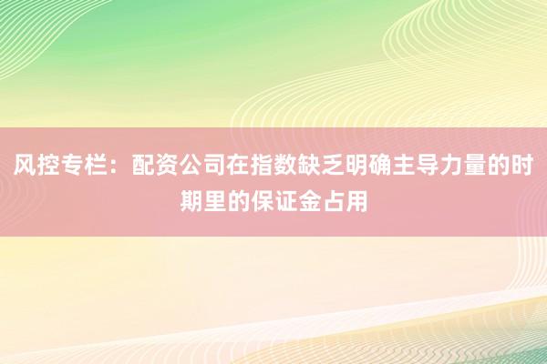 风控专栏：配资公司在指数缺乏明确主导力量的时期里的保证金占用