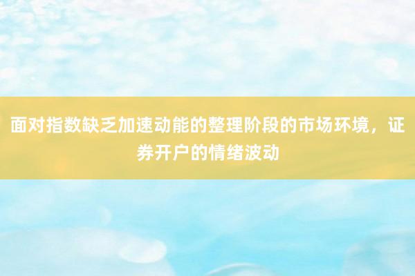 面对指数缺乏加速动能的整理阶段的市场环境，证券开户的情绪波动