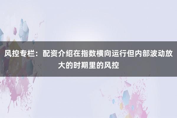 风控专栏：配资介绍在指数横向运行但内部波动放大的时期里的风控