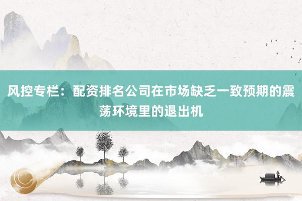 风控专栏：配资排名公司在市场缺乏一致预期的震荡环境里的退出机