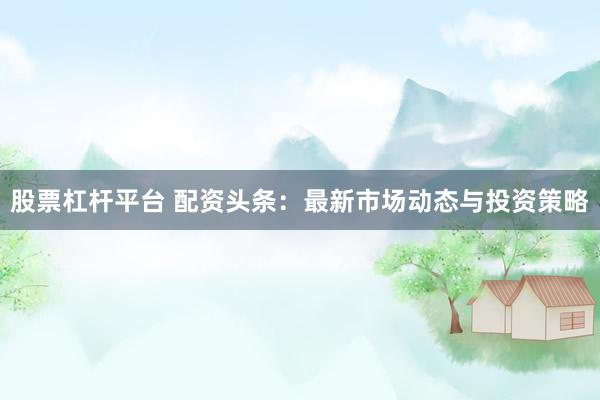 股票杠杆平台 配资头条：最新市场动态与投资策略