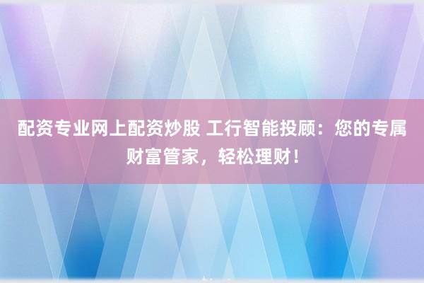 配资专业网上配资炒股 工行智能投顾：您的专属财富管家，轻松理财！