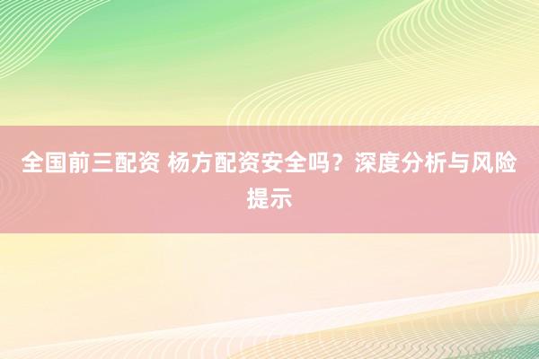 全国前三配资 杨方配资安全吗？深度分析与风险提示