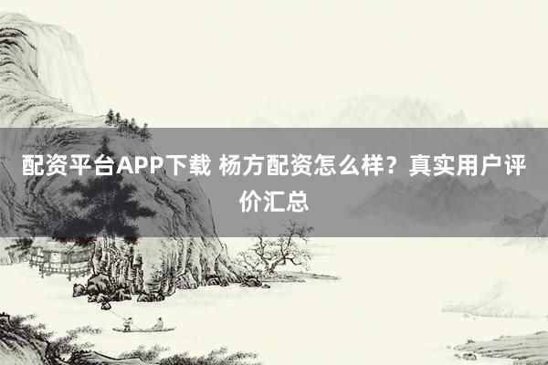 配资平台APP下载 杨方配资怎么样？真实用户评价汇总