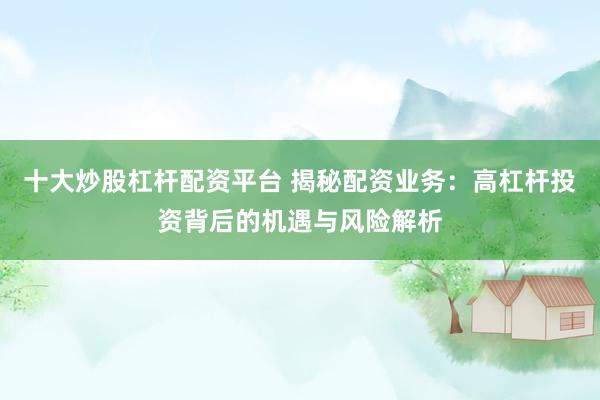 十大炒股杠杆配资平台 揭秘配资业务：高杠杆投资背后的机遇与风险解析
