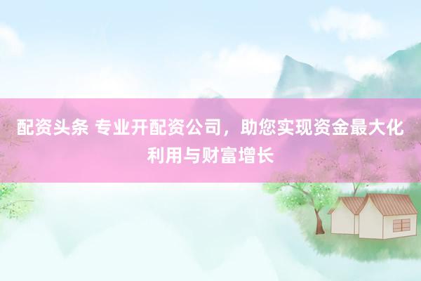 配资头条 专业开配资公司，助您实现资金最大化利用与财富增长