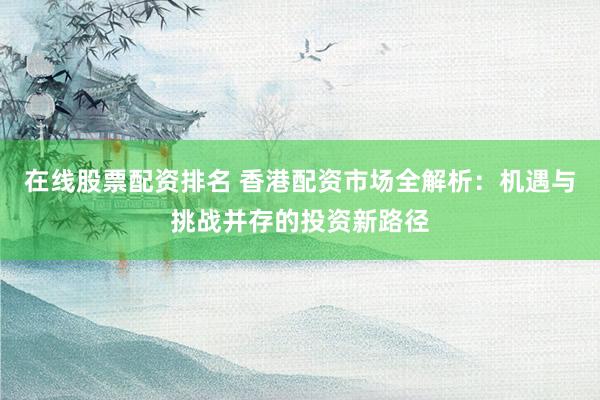 在线股票配资排名 香港配资市场全解析：机遇与挑战并存的投资新路径