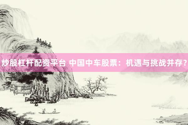 炒股杠杆配资平台 中国中车股票：机遇与挑战并存？