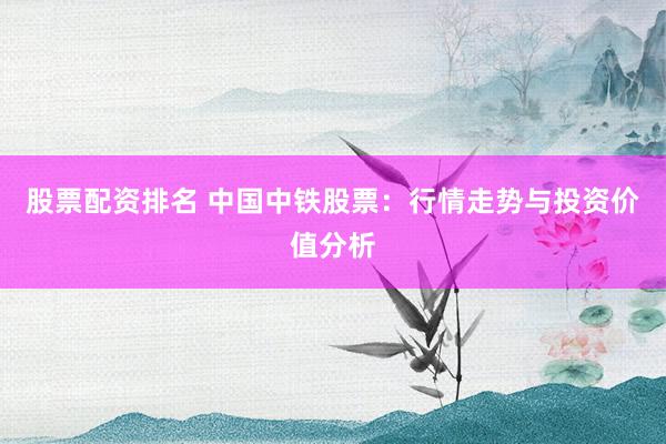 股票配资排名 中国中铁股票：行情走势与投资价值分析